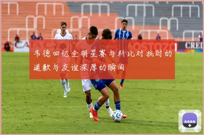 韦德回忆全明星赛与科比对抗时的道歉与友谊深厚的瞬间