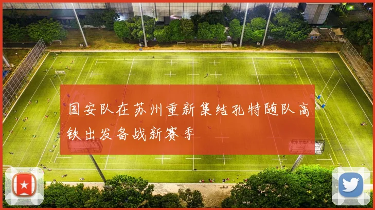 国安队在苏州重新集结孔特随队高铁出发备战新赛季