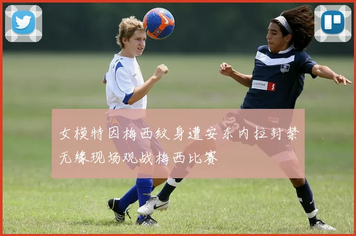 女模特因梅西纹身遭安东内拉封禁无缘现场观战梅西比赛