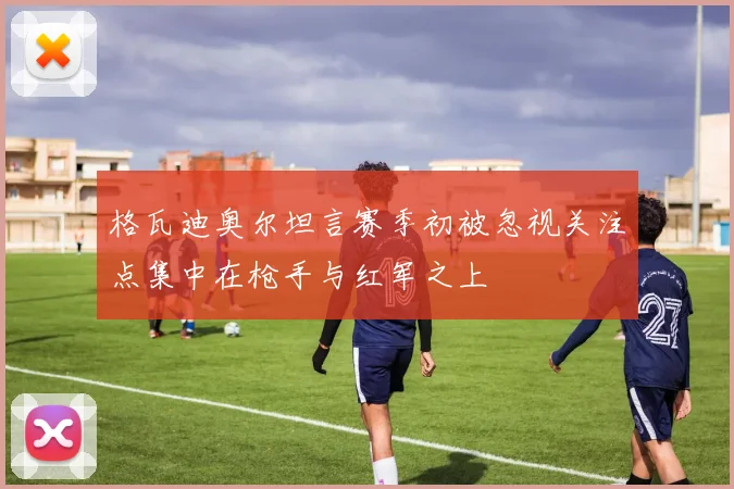格瓦迪奥尔坦言赛季初被忽视关注点集中在枪手与红军之上