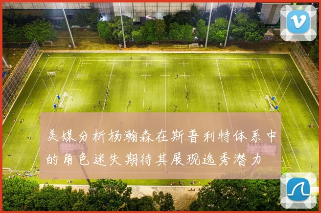 美媒分析杨瀚森在斯普利特体系中的角色迷失期待其展现选秀潜力