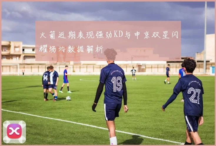 火箭近期表现强劲KD与申京双星闪耀场均数据解析
