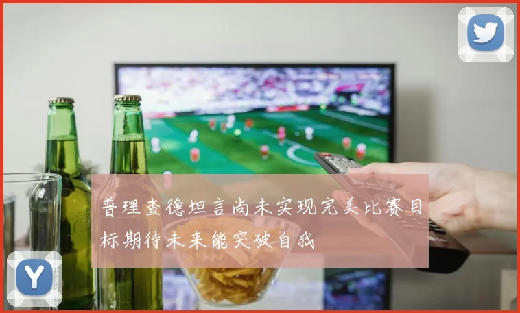 普理查德坦言尚未实现完美比赛目标期待未来能突破自我