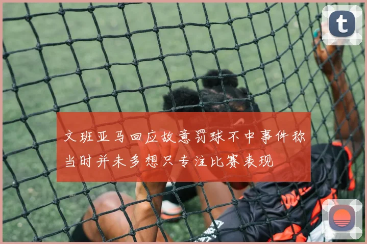 文班亚马回应故意罚球不中事件称当时并未多想只专注比赛表现