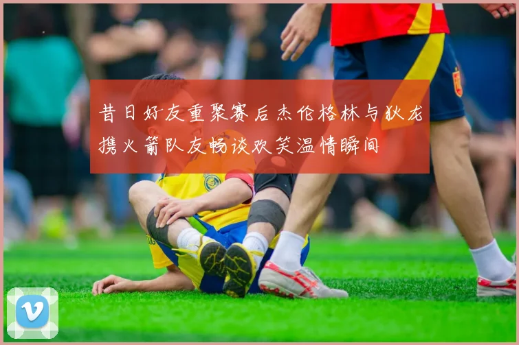 昔日好友重聚赛后杰伦格林与狄龙携火箭队友畅谈欢笑温情瞬间