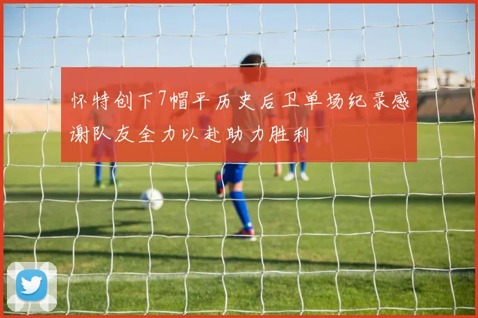 怀特创下7帽平历史后卫单场纪录感谢队友全力以赴助力胜利