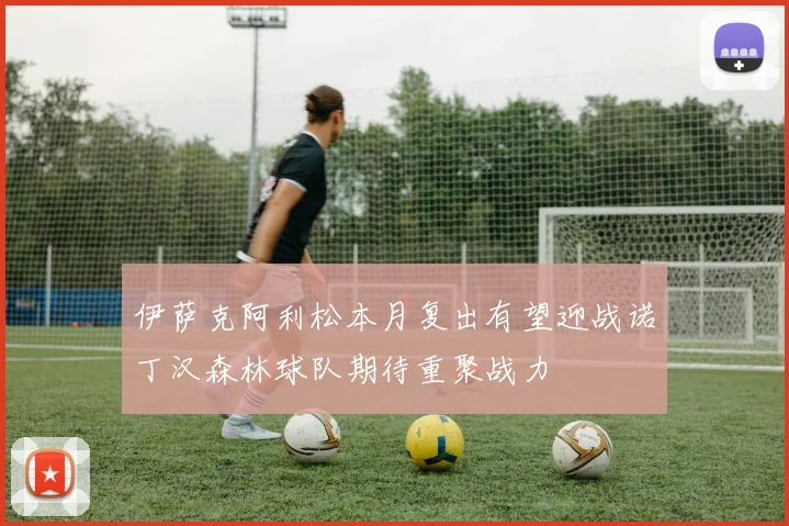 伊萨克阿利松本月复出有望迎战诺丁汉森林球队期待重聚战力