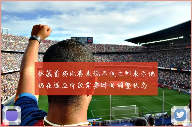 林葳首场比赛表现不佳主帅表示他仍在适应阶段需要时间调整状态