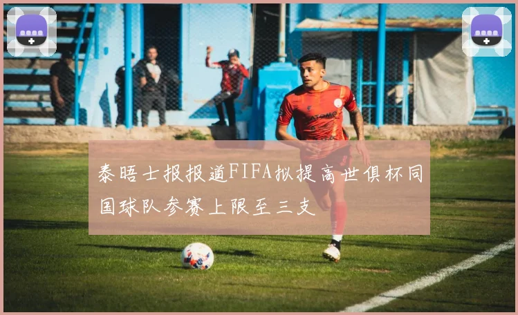 泰晤士报报道FIFA拟提高世俱杯同国球队参赛上限至三支
