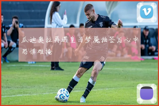 瓜迪奥拉再遇皇马梦魇抽签后心中恐惧难掩