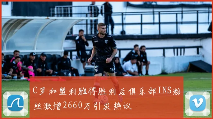 C罗加盟利雅得胜利后俱乐部INS粉丝激增2660万引发热议