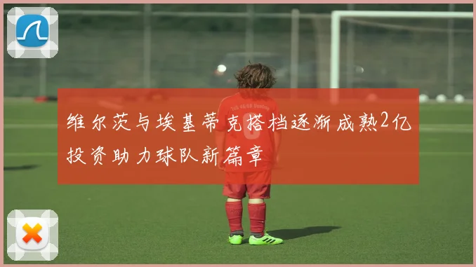 维尔茨与埃基蒂克搭档逐渐成熟2亿投资助力球队新篇章